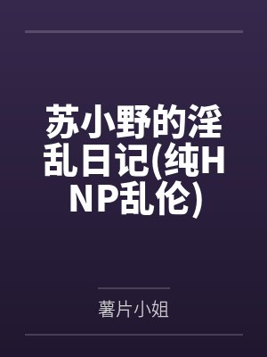 苏小野的淫乱日记(纯HNP乱伦) 苏小野的淫乱日记(纯HNP乱伦)