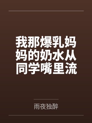 我那爆乳妈妈的奶水从同学嘴里流到课桌上 我那爆乳妈妈的奶水从同学嘴里流到课桌上