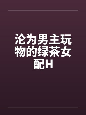 沦为男主玩物的绿茶女配H 沦为男主玩物的绿茶女配H