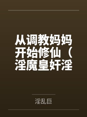 从调教妈妈开始修仙(淫魔皇奸淫美女记) 从调教妈妈开始修仙(淫魔皇奸淫美女记)