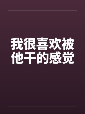 我很喜欢被他干的感觉 我很喜欢被他干的感觉
