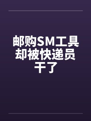 邮购SM工具却被快递员干了 邮购SM工具却被快递员干了